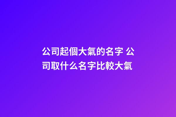 公司起個大氣的名字 公司取什么名字比較大氣-第1張-公司起名-玄機派